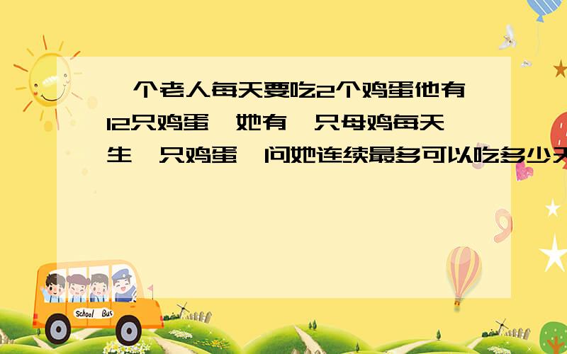 一个老人每天要吃2个鸡蛋他有12只鸡蛋,她有一只母鸡每天生一只鸡蛋,问她连续最多可以吃多少天?第一个方法；可以设连续吃X天,即有方程2X=12+X,解得结果12天,2X是指所有鸡蛋,12+x是指12个鸡蛋