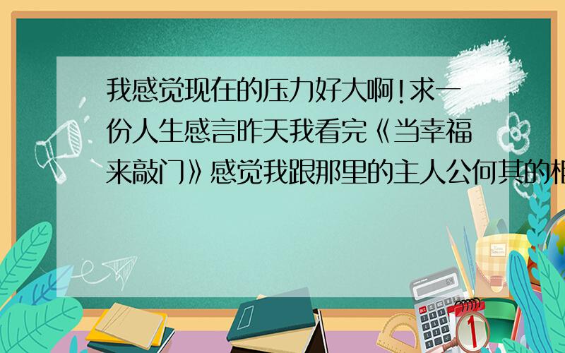 我感觉现在的压力好大啊!求一份人生感言昨天我看完《当幸福来敲门》感觉我跟那里的主人公何其的相似.除了我没有自己的家庭.几乎完全一样,人生的低谷,站在人生的十字路口.迷茫啊~求一