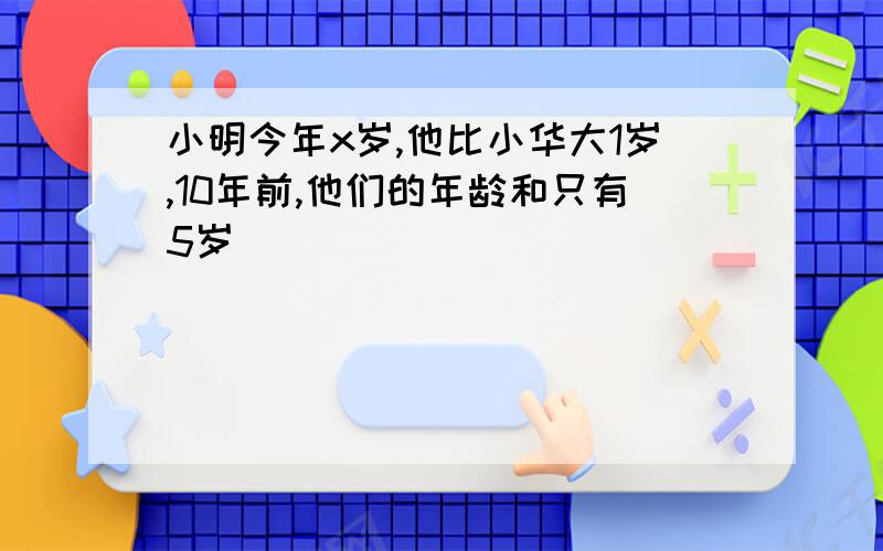 小明今年x岁,他比小华大1岁,10年前,他们的年龄和只有5岁