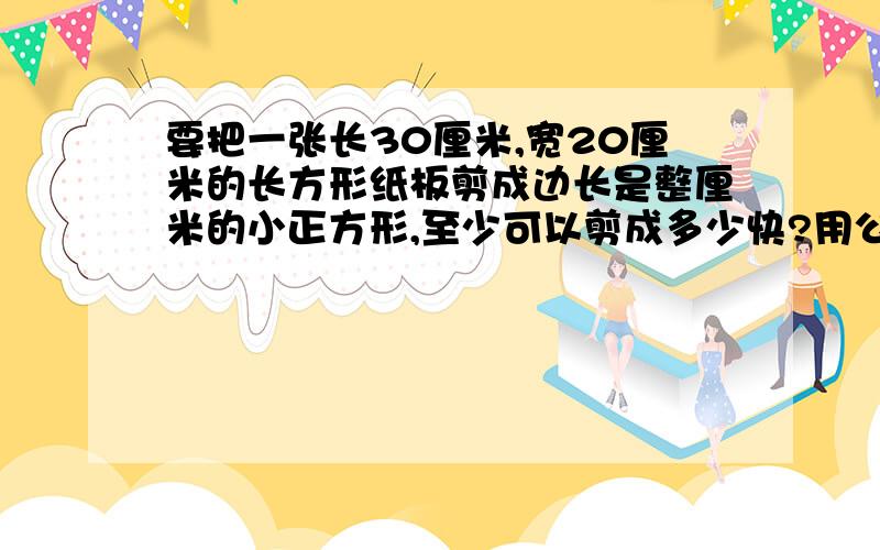 要把一张长30厘米,宽20厘米的长方形纸板剪成边长是整厘米的小正方形,至少可以剪成多少快?用公因数说明方法步骤.