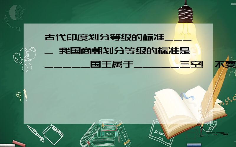 古代印度划分等级的标准____ 我国商朝划分等级的标准是_____国王属于_____三空!,不要长篇大论,把这三个空填出来就可以了