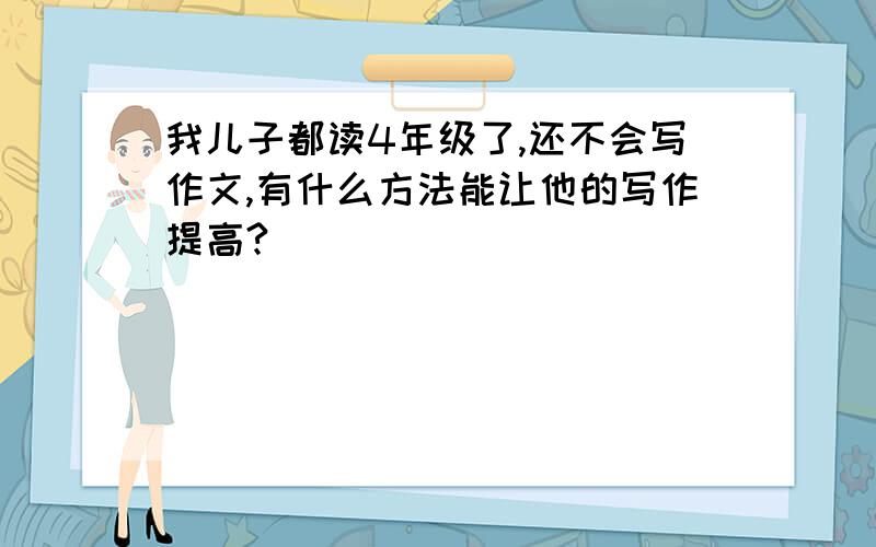 我儿子都读4年级了,还不会写作文,有什么方法能让他的写作提高?