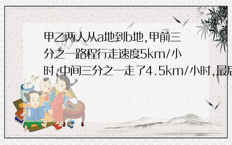 甲乙两人从a地到b地,甲前三分之一路程行走速度5km/小时,中间三分之一走了4.5km/小时,最后1/3的路程每小时4km/时,乙前1/2的路程,每小时5km,后1/2的路程,每小时4km.已知甲比乙早到30秒,求ab全程.