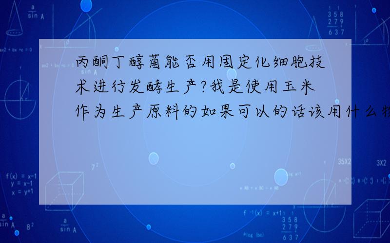 丙酮丁醇菌能否用固定化细胞技术进行发酵生产?我是使用玉米作为生产原料的如果可以的话该用什么物质作为包埋剂?海藻酸钠可以吗?在固定的过程中有什么需要注意的吗?