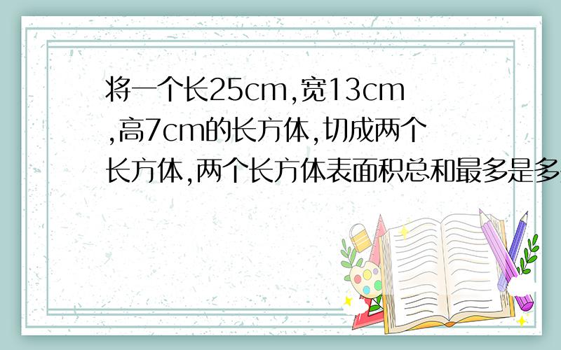 将一个长25cm,宽13cm,高7cm的长方体,切成两个长方体,两个长方体表面积总和最多是多少平方厘米?最少是多少