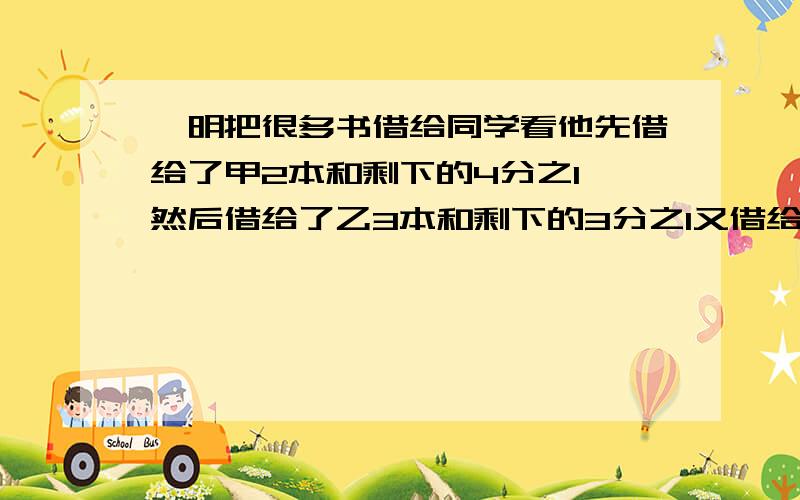 蔡明把很多书借给同学看他先借给了甲2本和剩下的4分之1,然后借给了乙3本和剩下的3分之1又借给了丙4本和剩下的5分之2,又借给了丁4本和剩下的2分之1最后剩下1本,求蔡明共有多少本书