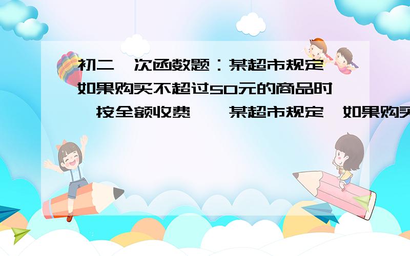 初二一次函数题：某超市规定,如果购买不超过50元的商品时,按全额收费……某超市规定,如果购买不超过50元的商品时,按全额收费；如果超过50元的商品时,超过部分按9折收费,设商品全额为x