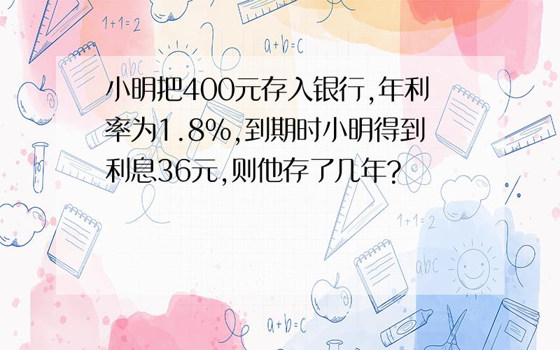 小明把400元存入银行,年利率为1.8%,到期时小明得到利息36元,则他存了几年?