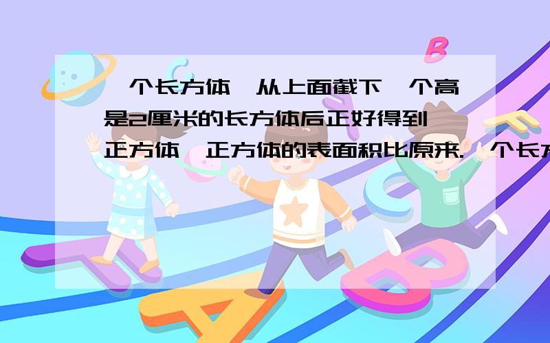 一个长方体,从上面截下一个高是2厘米的长方体后正好得到一正方体,正方体的表面积比原来.一个长方体,从上面截下一个高是2厘米的长方体后正好得到一正方体,正方体的表面积比原来长方形