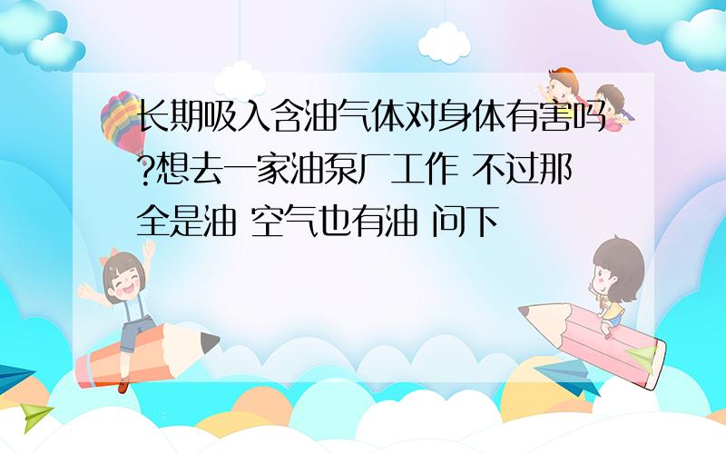 长期吸入含油气体对身体有害吗?想去一家油泵厂工作 不过那全是油 空气也有油 问下