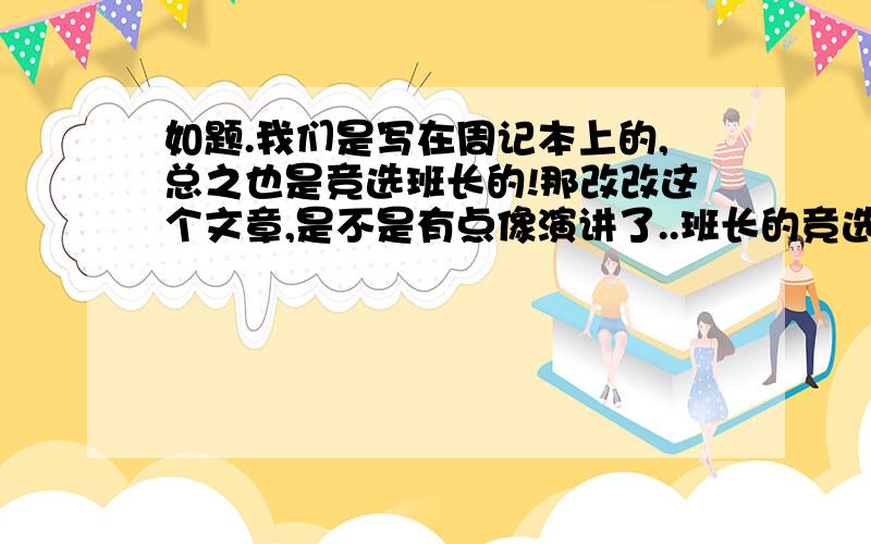 如题.我们是写在周记本上的,总之也是竞选班长的!那改改这个文章,是不是有点像演讲了..班长的竞选班长的职位是和多人向往的.当然,我也渴望当上这名副其实的班长.我信心,有能力,还有责