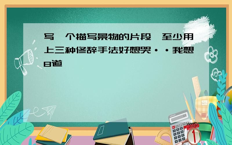 写一个描写景物的片段,至少用上三种修辞手法好想哭··我想8道