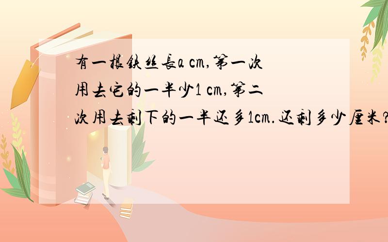 有一根铁丝长a cm,第一次用去它的一半少1 cm,第二次用去剩下的一半还多1cm.还剩多少厘米?