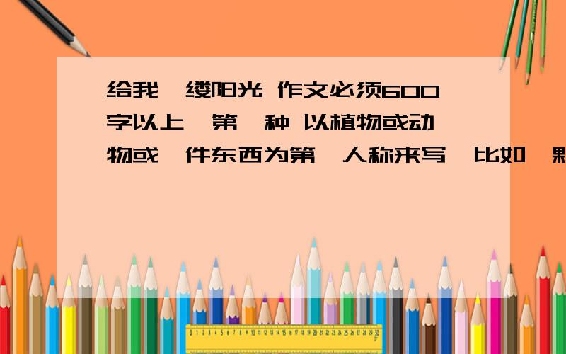 给我一缕阳光 作文必须600字以上  第一种 以植物或动物或一件东西为第一人称来写  比如一颗种子 一盆盆栽之类的 第二种 或者写真实的阳光不需要写的很好的那种  如果是网上找的话就不