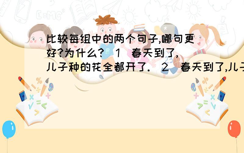 比较每组中的两个句子,哪句更好?为什么?(1）春天到了,儿子种的花全都开了.(2)春天到了,儿子种的花全都开了.春风吹来,姹紫嫣红的花儿轻轻摇晃着,散发出阵阵芳香,引来一只只蜜蜂.原因：（