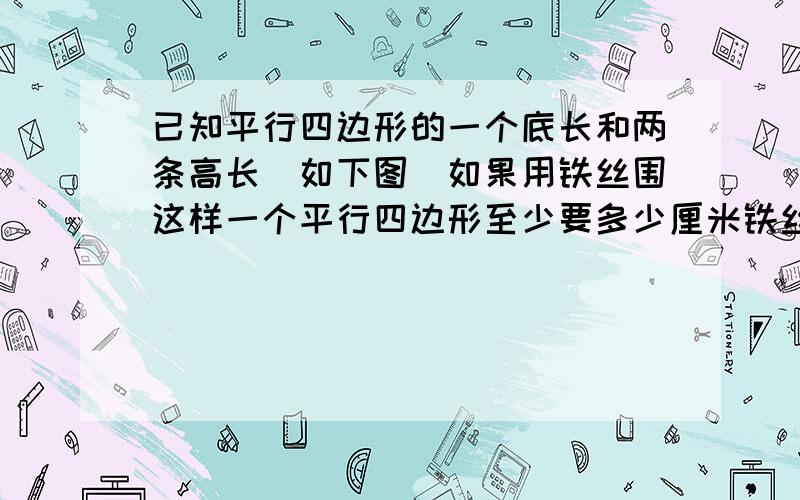 已知平行四边形的一个底长和两条高长（如下图)如果用铁丝围这样一个平行四边形至少要多少厘米铁丝