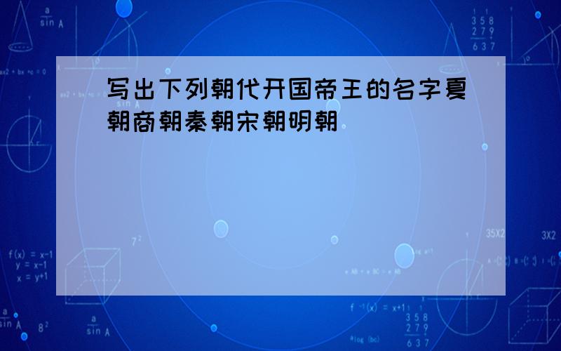 写出下列朝代开国帝王的名字夏朝商朝秦朝宋朝明朝