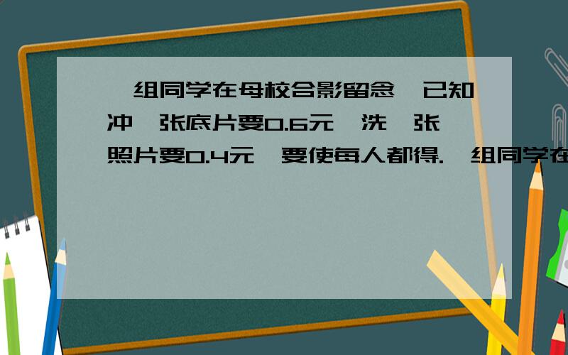 一组同学在母校合影留念,已知冲一张底片要0.6元,洗一张照片要0.4元,要使每人都得.一组同学在母校合影留念,已知冲一张底片要 0.6 元,洗一张照片要 0.4 元,要使每人 都得到一张照片,且平均分