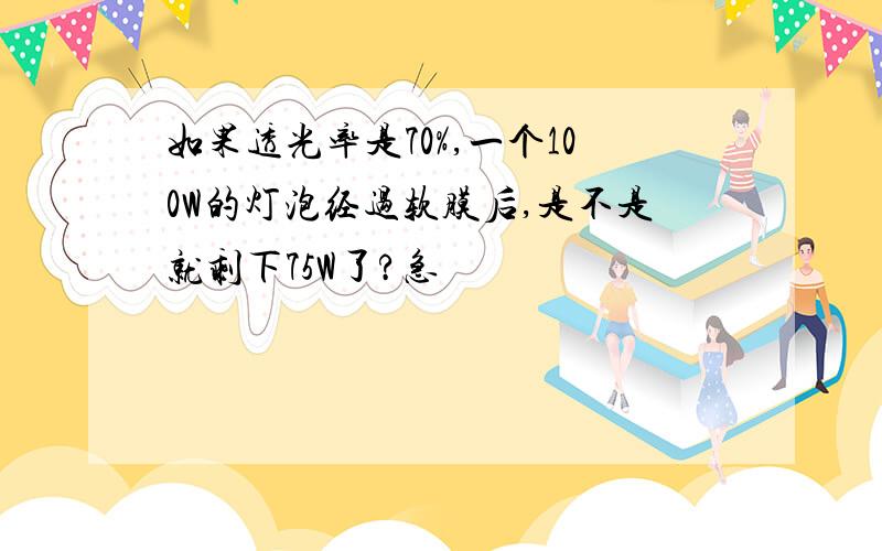 如果透光率是70%,一个100W的灯泡经过软膜后,是不是就剩下75W了?急