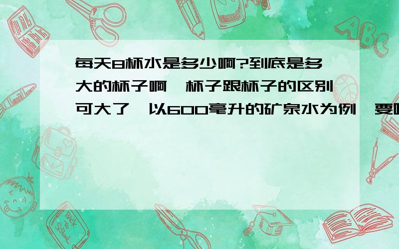 每天8杯水是多少啊?到底是多大的杯子啊,杯子跟杯子的区别可大了,以600毫升的矿泉水为例,要喝几瓶?