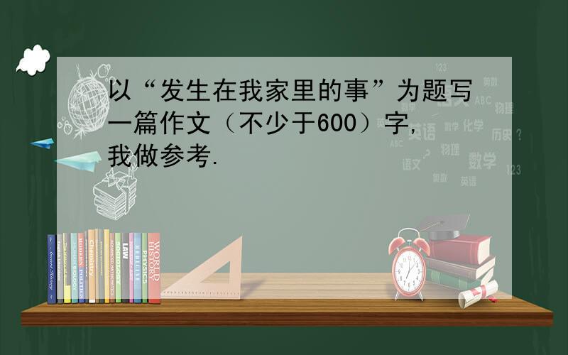 以“发生在我家里的事”为题写一篇作文（不少于600）字,我做参考.