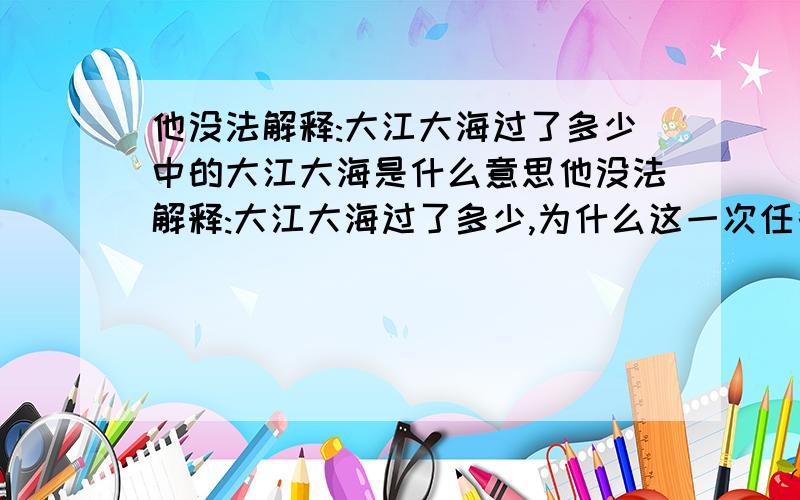 他没法解释:大江大海过了多少中的大江大海是什么意思他没法解释:大江大海过了多少,为什么这一次任务,偏偏没有完成?