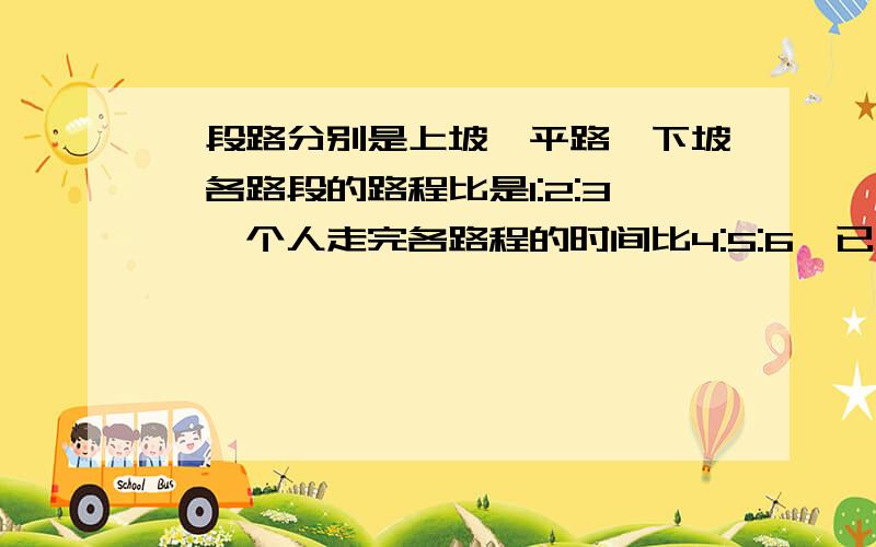 一段路分别是上坡、平路、下坡,各路段的路程比是1:2:3,一个人走完各路程的时间比4:5:6,已知他上坡的速度是3千米/时,全长60千米,这人走完全程用好了几小时?