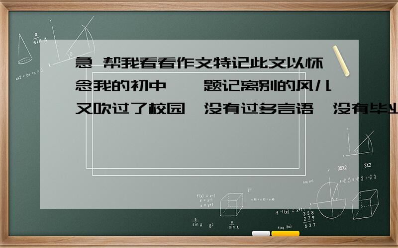 急 帮我看看作文特记此文以怀念我的初中——题记离别的风儿又吹过了校园,没有过多言语,没有毕业典礼.带着班主任的希冀,带着眼眶中的泪水,我们离开了度过三年的初中校园.踏过了学校的