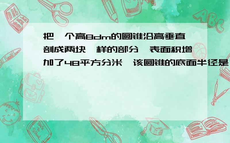 把一个高8dm的圆锥沿高垂直剖成两块一样的部分,表面积增加了48平方分米,该圆锥的底面半径是（ ）dm,体积是（ ）立方分米.