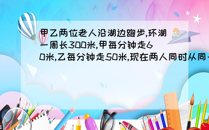 甲乙两位老人沿湖边跑步,环湖一周长300米,甲每分钟走60米,乙每分钟走50米,现在两人同时从同一地点同向...出发沿湖边走,多少分钟后两人又在原出发地相遇?