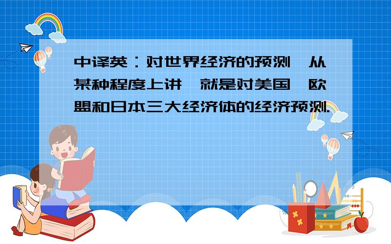 中译英：对世界经济的预测,从某种程度上讲,就是对美国,欧盟和日本三大经济体的经济预测.