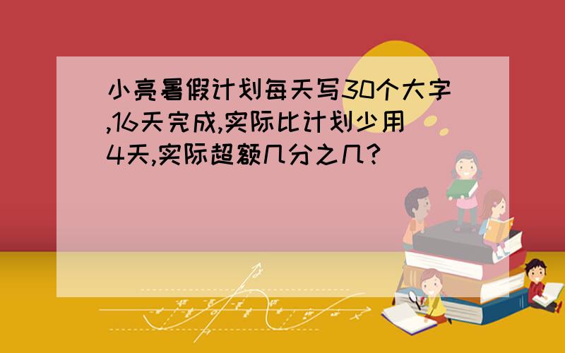 小亮暑假计划每天写30个大字,16天完成,实际比计划少用4天,实际超额几分之几?