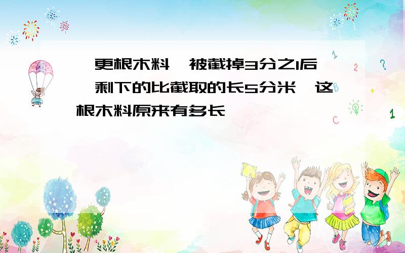 一更根木料,被截掉3分之1后,剩下的比截取的长5分米,这根木料原来有多长