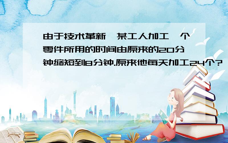 由于技术革新,某工人加工一个零件所用的时间由原来的20分钟缩短到8分钟.原来他每天加工24个?