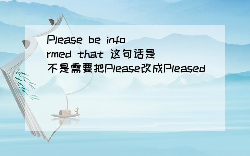 Please be informed that 这句话是不是需要把Please改成Pleased