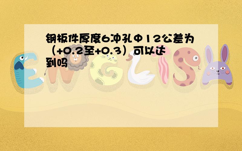 钢板件厚度6冲孔Φ12公差为（+0.2至+0.3）可以达到吗