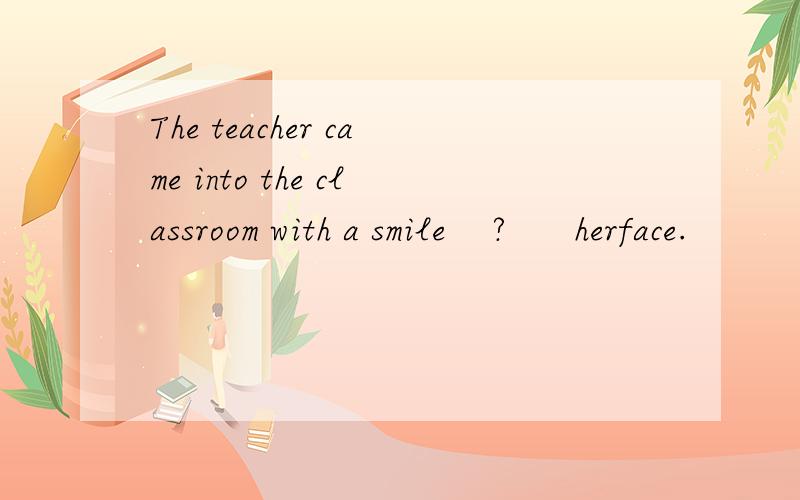 The teacher came into the classroom with a smile    ?      herface.