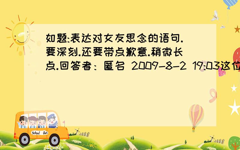 如题:表达对女友思念的语句.要深刻.还要带点歉意.稍微长点.回答者：匿名 2009-8-2 19:03这位兄弟的比较有创意呵呵.适合和吵架刚合好那一瞬间.但是现在用着不合适