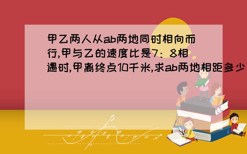 甲乙两人从ab两地同时相向而行,甲与乙的速度比是7：8相遇时,甲离终点10千米,求ab两地相距多少千米?