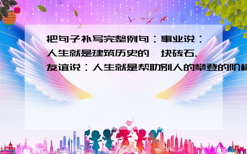 把句子补写完整例句：事业说：人生就是建筑历史的一块砖石.友谊说：人生就是帮助别人的攀登的阶梯.奋斗说：人生就是______________________ 勤劳说：人生就是______________________________ 困难说