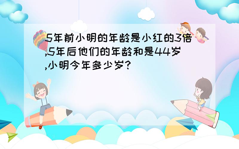 5年前小明的年龄是小红的3倍,5年后他们的年龄和是44岁,小明今年多少岁?