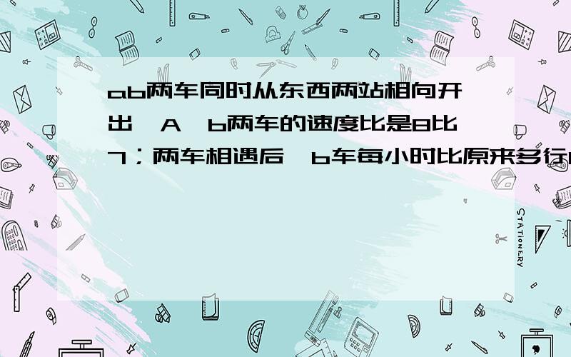 ab两车同时从东西两站相向开出,A`b两车的速度比是8比7；两车相遇后,b车每小时比原来多行15千米,两车同时到达目的地.a车每小时行多少千米.之前看了好多，都没解题思路，不懂