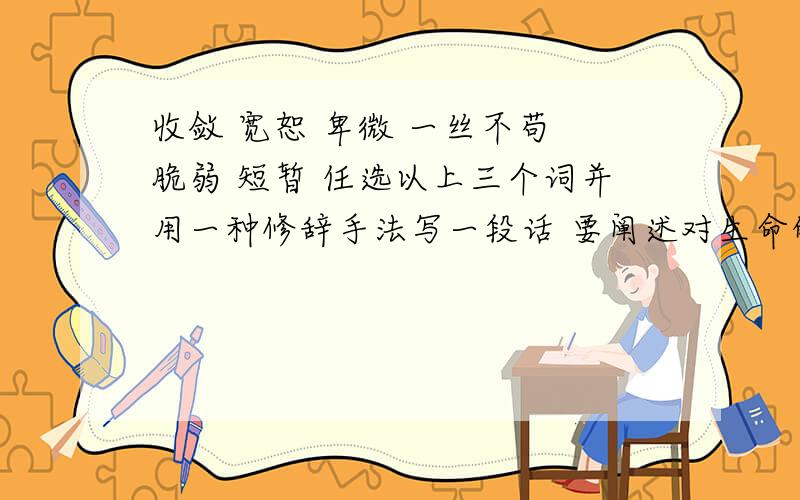 收敛 宽恕 卑微 一丝不苟 脆弱 短暂 任选以上三个词并用一种修辞手法写一段话 要阐述对生命的理解 好的我会加分