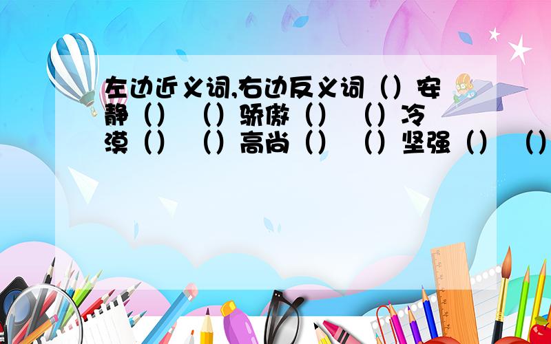 左边近义词,右边反义词（）安静（） （）骄傲（） （）冷漠（） （）高尚（） （）坚强（） （）松散（） （）宽阔（） （）夸奖（） （）隐蔽（） （）湿润（）（） 迟缓（） （）镇