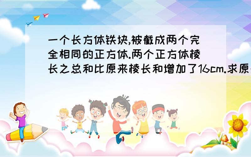 一个长方体铁块,被截成两个完全相同的正方体.两个正方体棱长之总和比原来棱长和增加了16cm.求原来长方体的长