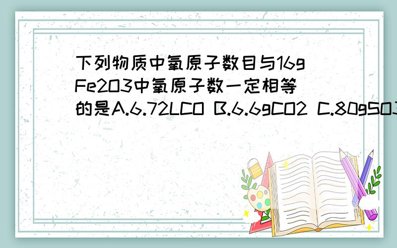 下列物质中氧原子数目与16gFe2O3中氧原子数一定相等的是A.6.72LCO B.6.6gCO2 C.80gSO3 D.9.6gH2SO4需要详细的过程,