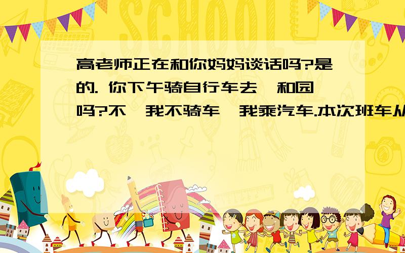 高老师正在和你妈妈谈话吗?是的. 你下午骑自行车去颐和园吗?不,我不骑车,我乘汽车.本次班车从北京开往上海.英文翻译