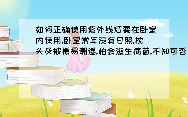 如何正确使用紫外线灯要在卧室内使用,卧室常年没有日照,枕头及被褥易潮湿,怕会滋生病菌,不知可否使用紫外线灯?应该怎么使用?有什么注意事项?注：卧室为28平方,2米高,遮挡物较多,通风差