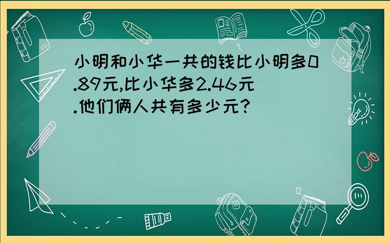 小明和小华一共的钱比小明多0.89元,比小华多2.46元.他们俩人共有多少元?