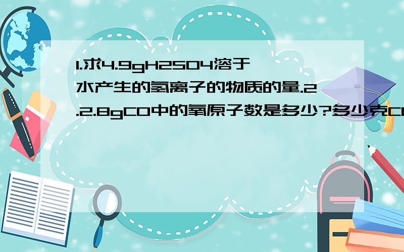 1.求4.9gH2SO4溶于水产生的氢离子的物质的量.2.2.8gCO中的氧原子数是多少?多少克CO2中所含氧原子1.求4.9gH2SO4溶于水产生的氢离子的物质的量?2.2.8gCO中的氧原子数是多少?多少克CO2中所含氧原子数